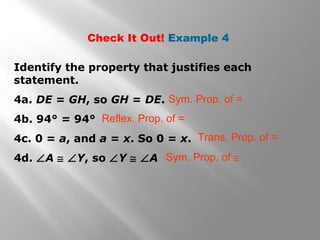 Check It Out! Example 4
Identify the property that justifies each
statement.
4a. DE = GH, so GH = DE.
4b. 94° = 94°
4c. 0 = a, and a = x. So 0 = x.
4d. ∠A ≅ ∠Y, so ∠Y ≅ ∠A
Sym. Prop. of =
Reflex. Prop. of =
Trans. Prop. of =
Sym. Prop. of ≅
 
