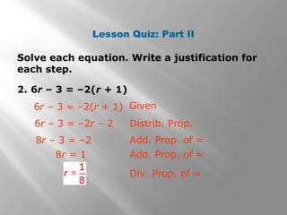 Lesson Quiz: Part II
Solve each equation. Write a justification for
each step.
2. 6r – 3 = –2(r + 1)
Given
6r – 3 = –2r – 2
8r – 3 = –2
Distrib. Prop.
Add. Prop. of =
6r – 3 = –2(r + 1)
8r = 1 Add. Prop. of =
Div. Prop. of =
 