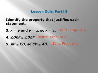 Lesson Quiz: Part III
Identify the property that justifies each
statement.
3. x = y and y = z, so x = z.
4. ∠DEF ≅ ∠DEF
5. AB ≅ CD, so CD ≅ AB.
Trans. Prop. of =
Reflex. Prop. of ≅
Sym. Prop. of ≅
 