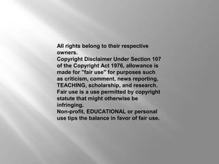 All rights belong to their respective
owners.
Copyright Disclaimer Under Section 107
of the Copyright Act 1976, allowance is
made for "fair use" for purposes such
as criticism, comment, news reporting,
TEACHING, scholarship, and research.
Fair use is a use permitted by copyright
statute that might otherwise be
infringing.
Non-profit, EDUCATIONAL or personal
use tips the balance in favor of fair use.
 