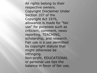 All rights belong to their
respective owners.
Copyright Disclaimer Under
Section 107 of the
Copyright Act 1976,
allowance is made for "fair
use" for purposes such as
criticism, comment, news
reporting, TEACHING,
scholarship, and research.
Fair use is a use permitted
by copyright statute that
might otherwise be
infringing.
Non-profit, EDUCATIONAL
or personal use tips the
balance in favor of fair use.
 