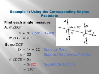 Find each angle measure.
Example 1: Using the Corresponding Angles
Postulate
A. m∠ECF
x = 70
B. m∠DCE
m∠ECF = 70°
Corr. ∠s Post.
5x = 4x + 22 Corr. ∠s Post.
x = 22 Subtract 4x from both sides.
m∠DCE = 5x
= 5(22) Substitute 22 for x.
= 110°
 