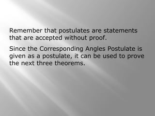 Remember that postulates are statements
that are accepted without proof.
Since the Corresponding Angles Postulate is
given as a postulate, it can be used to prove
the next three theorems.
 