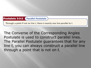 The Converse of the Corresponding Angles
Postulate is used to construct parallel lines.
The Parallel Postulate guarantees that for any
line ℓ, you can always construct a parallel line
through a point that is not on ℓ.
 
