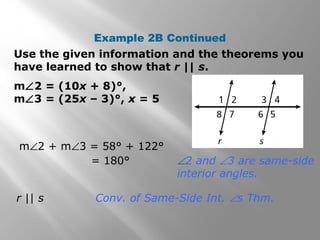 m∠2 = (10x + 8)°,
m∠3 = (25x – 3)°, x = 5
Use the given information and the theorems you
have learned to show that r || s.
Example 2B Continued
r || s Conv. of Same-Side Int. ∠s Thm.
m∠2 + m∠3 = 58° + 122°
= 180° ∠2 and ∠3 are same-side
interior angles.
 