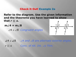 Check It Out! Example 2a
m∠4 = m∠8
Refer to the diagram. Use the given information
and the theorems you have learned to show
that r || s.
∠4 ≅ ∠8 ∠4 and ∠8 are alternate exterior angles.
r || s Conv. of Alt. Int. ∠s Thm.
∠4 ≅ ∠8 Congruent angles
 