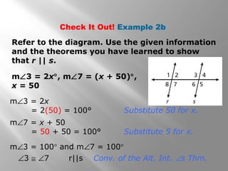 Check It Out! Example 2b
Refer to the diagram. Use the given information
and the theorems you have learned to show
that r || s.
m∠3 = 2x°, m∠7 = (x + 50)°,
x = 50
m∠3 = 100° and m∠7 = 100°
∠3 ≅ ∠7 r||s Conv. of the Alt. Int. ∠s Thm.
m∠3 = 2x
= 2(50) = 100° Substitute 50 for x.
m∠7 = x + 50
= 50 + 50 = 100° Substitute 5 for x.
 