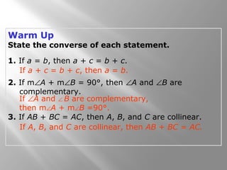 Warm Up
State the converse of each statement.
1. If a = b, then a + c = b + c.
2. If m∠A + m∠B = 90°, then ∠A and ∠B are
complementary.
3. If AB + BC = AC, then A, B, and C are collinear.
If a + c = b + c, then a = b.
If ∠A and ∠ B are complementary,
then m∠A + m∠B =90°.
If A, B, and C are collinear, then AB + BC = AC.
 
