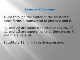 Example 4 Continued
A line through the center of the horizontal
piece forms a transversal to pieces A and B.
∠1 and ∠2 are same-side interior angles. If
∠1 and ∠2 are supplementary, then pieces A
and B are parallel.
Substitute 15 for x in each expression.
 