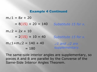 Example 4 Continued
m∠1 = 8x + 20
= 8(15) + 20 = 140
m∠2 = 2x + 10
= 2(15) + 10 = 40
m∠1+m∠2 = 140 + 40
= 180
Substitute 15 for x.
Substitute 15 for x.
∠1 and ∠2 are
supplementary.
The same-side interior angles are supplementary, so
pieces A and B are parallel by the Converse of the
Same-Side Interior Angles Theorem.
 