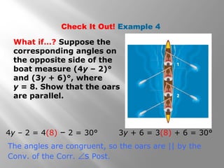 Check It Out! Example 4
What if…? Suppose the
corresponding angles on
the opposite side of the
boat measure (4y – 2)°
and (3y + 6)°, where
y = 8. Show that the oars
are parallel.
4y – 2 = 4(8) – 2 = 30° 3y + 6 = 3(8) + 6 = 30°
The angles are congruent, so the oars are || by the
Conv. of the Corr. ∠s Post.
 