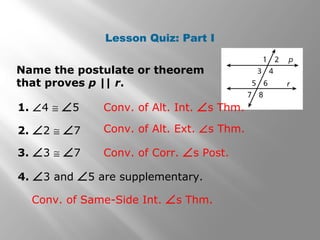 Lesson Quiz: Part I
Name the postulate or theorem
that proves p || r.
1. ∠4 ≅ ∠5 Conv. of Alt. Int. ∠s Thm.
2. ∠2 ≅ ∠7 Conv. of Alt. Ext. ∠s Thm.
3. ∠3 ≅ ∠7 Conv. of Corr. ∠s Post.
4. ∠3 and ∠5 are supplementary.
Conv. of Same-Side Int. ∠s Thm.
 