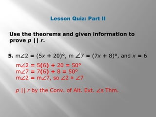 Lesson Quiz: Part II
Use the theorems and given information to
prove p || r.
5. m∠2 = (5x + 20)°, m ∠7 = (7x + 8)°, and x = 6
m∠2 = 5(6) + 20 = 50°
m∠7 = 7(6) + 8 = 50°
m∠2 = m∠7, so ∠2 ≅ ∠7
p || r by the Conv. of Alt. Ext. ∠s Thm.
 