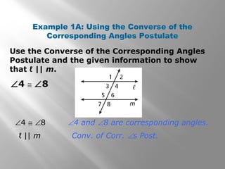 Use the Converse of the Corresponding Angles
Postulate and the given information to show
that ℓ || m.
Example 1A: Using the Converse of the
Corresponding Angles Postulate
∠4 ≅ ∠8
∠4 ≅ ∠8 ∠4 and ∠8 are corresponding angles.
ℓ || m Conv. of Corr. ∠s Post.
 