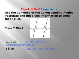 Check It Out! Example 1a
Use the Converse of the Corresponding Angles
Postulate and the given information to show
that ℓ || m.
m∠1 = m∠3
∠1 ≅ ∠3 ∠1 and ∠3 are
corresponding angles.
ℓ || m Conv. of Corr. ∠s Post.
 