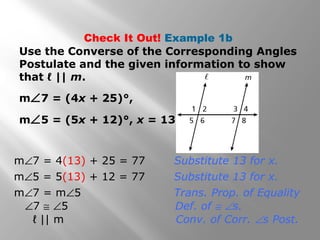 Check It Out! Example 1b
Use the Converse of the Corresponding Angles
Postulate and the given information to show
that ℓ || m.
m∠7 = (4x + 25)°,
m∠5 = (5x + 12)°, x = 13
m∠7 = 4(13) + 25 = 77 Substitute 13 for x.
m∠5 = 5(13) + 12 = 77 Substitute 13 for x.
ℓ || m Conv. of Corr. ∠s Post.
∠7 ≅ ∠5 Def. of ≅ ∠s.
m∠7 = m∠5 Trans. Prop. of Equality
 