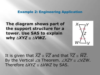 Example 2: Engineering Application
The diagram shows part of
the support structure for a
tower. Use SAS to explain
why ∆XYZ ≅ ∆VWZ.
It is given that XZ ≅ VZ and that YZ ≅ WZ.
By the Vertical ∠s Theorem. ∠XZY ≅ ∠VZW.
Therefore ∆XYZ ≅ ∆VWZ by SAS.
 