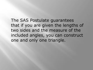 The SAS Postulate guarantees
that if you are given the lengths of
two sides and the measure of the
included angles, you can construct
one and only one triangle.
 