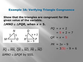 Example 3A: Verifying Triangle Congruence
Show that the triangles are congruent for the
given value of the variable.
∆MNO ≅ ∆PQR, when x = 5.
∆MNO ≅ ∆PQR by SSS.
PQ = x + 2
= 5 + 2 = 7
PQ ≅ MN, QR ≅ NO, PR ≅ MO
QR = x = 5
PR = 3x – 9
= 3(5) – 9 = 6
 