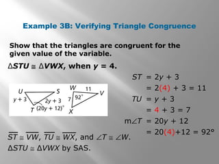 Example 3B: Verifying Triangle Congruence
∆STU ≅ ∆VWX, when y = 4.
∆STU ≅ ∆VWX by SAS.
ST = 2y + 3
= 2(4) + 3 = 11
TU = y + 3
= 4 + 3 = 7
m∠T = 20y + 12
= 20(4)+12 = 92°
ST ≅ VW, TU ≅ WX, and ∠T ≅ ∠W.
Show that the triangles are congruent for the
given value of the variable.
 