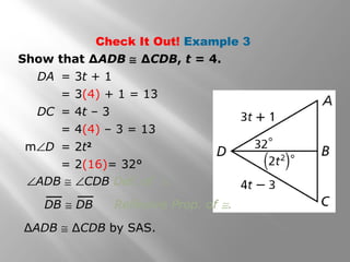 Check It Out! Example 3
Show that ∆ADB ≅ ∆CDB, t = 4.
DA = 3t + 1
= 3(4) + 1 = 13
DC = 4t – 3
= 4(4) – 3 = 13
m∠D = 2t2
= 2(16)= 32°
∆ADB ≅ ∆CDB by SAS.
DB ≅ DB Reflexive Prop. of ≅.
∠ADB ≅ ∠CDB Def. of ≅.
 