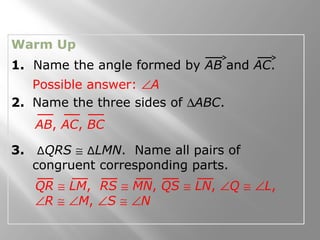 Warm Up
1. Name the angle formed by AB and AC.
2. Name the three sides of ∆ABC.
3. ∆QRS ≅ ∆LMN. Name all pairs of
congruent corresponding parts.
Possible answer: ∠A
QR ≅ LM, RS ≅ MN, QS ≅ LN, ∠Q ≅ ∠L,
∠R ≅ ∠M, ∠S ≅ ∠N
AB, AC, BC
 