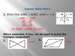 Lesson Quiz: Part I
1. Show that ∆ABC ≅ ∆DBC, when x = 6.
∠ABC ≅ ∠DBC
BC ≅ BC
AB ≅ DB
So ∆ABC ≅ ∆DBC by SAS
Which postulate, if any, can be used to prove the
triangles congruent?
2. 3.
none SSS
26°
 