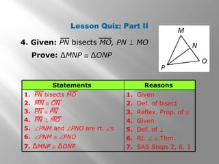 Lesson Quiz: Part II
4. Given: PN bisects MO, PN ⊥ MO
Prove: ∆MNP ≅ ∆ONP
1. Given
2. Def. of bisect
3. Reflex. Prop. of ≅
4. Given
5. Def. of ⊥
6. Rt. ∠ ≅ Thm.
7. SAS Steps 2, 6, 3
1. PN bisects MO
2. MN ≅ ON
3. PN ≅ PN
4. PN ⊥ MO
5. ∠PNM and ∠PNO are rt. ∠s
6. ∠PNM ≅ ∠PNO
7. ∆MNP ≅ ∆ONP
ReasonsStatements
 