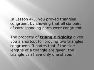In Lesson 4-3, you proved triangles
congruent by showing that all six pairs
of corresponding parts were congruent.
The property of triangle rigidity gives
you a shortcut for proving two triangles
congruent. It states that if the side
lengths of a triangle are given, the
triangle can have only one shape.
 