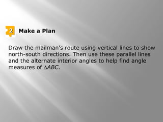 Draw the mailman’s route using vertical lines to show
north-south directions. Then use these parallel lines
and the alternate interior angles to help find angle
measures of ∆ABC.
22 Make a Plan
 