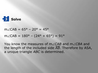 m∠CAB = 65° – 20° = 45°
m∠CAB = 180° – (24° + 65°) = 91°
You know the measures of m∠CAB and m∠CBA and
the length of the included side AB. Therefore by ASA,
a unique triangle ABC is determined.
Solve33
 