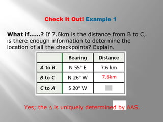 Check It Out! Example 1
What if……? If 7.6km is the distance from B to C,
is there enough information to determine the
location of all the checkpoints? Explain.
7.6km
Yes; the ∆ is uniquely determined by AAS.
 