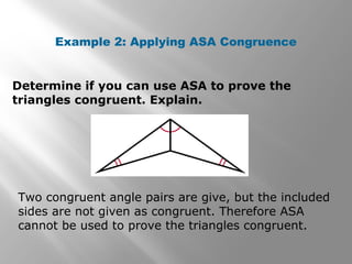 Example 2: Applying ASA Congruence
Determine if you can use ASA to prove the
triangles congruent. Explain.
Two congruent angle pairs are give, but the included
sides are not given as congruent. Therefore ASA
cannot be used to prove the triangles congruent.
 