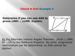 Check It Out! Example 2
Determine if you can use ASA to
prove ∆NKL ≅ ∆LMN. Explain.
By the Alternate Interior Angles Theorem. ∠KLN ≅ ∠MNL.
NL ≅ LN by the Reflexive Property. No other congruence
relationships can be determined, so ASA cannot be
applied.
 