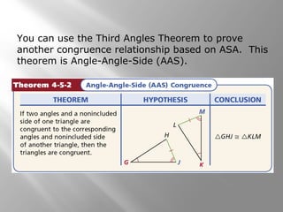 You can use the Third Angles Theorem to prove
another congruence relationship based on ASA. This
theorem is Angle-Angle-Side (AAS).
 