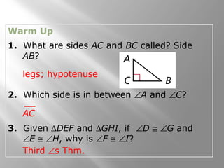 Warm Up
1. What are sides AC and BC called? Side
AB?
2. Which side is in between ∠A and ∠C?
3. Given ∆DEF and ∆GHI, if ∠D ≅ ∠G and
∠E ≅ ∠H, why is ∠F ≅ ∠I?
legs; hypotenuse
AC
Third ∠s Thm.
 