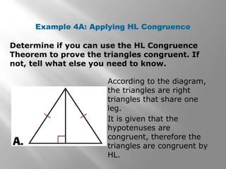 Example 4A: Applying HL Congruence
Determine if you can use the HL Congruence
Theorem to prove the triangles congruent. If
not, tell what else you need to know.
According to the diagram,
the triangles are right
triangles that share one
leg.
It is given that the
hypotenuses are
congruent, therefore the
triangles are congruent by
HL.
 
