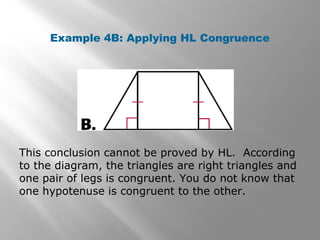 Example 4B: Applying HL Congruence
This conclusion cannot be proved by HL. According
to the diagram, the triangles are right triangles and
one pair of legs is congruent. You do not know that
one hypotenuse is congruent to the other.
 