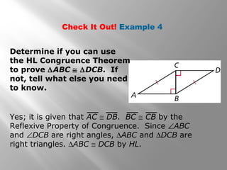 Check It Out! Example 4
Determine if you can use
the HL Congruence Theorem
to prove ∆ABC ≅ ∆DCB. If
not, tell what else you need
to know.
Yes; it is given that AC ≅ DB. BC ≅ CB by the
Reflexive Property of Congruence. Since ∠ABC
and ∠DCB are right angles, ∆ABC and ∆DCB are
right triangles. ∆ABC ≅ DCB by HL.
 