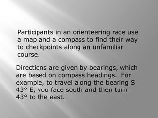 Participants in an orienteering race use
a map and a compass to find their way
to checkpoints along an unfamiliar
course.
Directions are given by bearings, which
are based on compass headings. For
example, to travel along the bearing S
43° E, you face south and then turn
43° to the east.
 