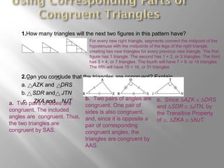 1.How many triangles will the next two figures in this pattern have?
2.Can you conclude that the triangles are congruent? Explain.
a. AZK and DRS
b. SDR and JTN
c. ZKA and NJT
For every new right triangle, segments connect the midpoint of the
hypotenuse with the midpoints of the legs of the right triangle,
creating two new triangles for every previous new triangle. The first
figure has 1 triangle. The second has 1 + 2, or 3 triangles. The third
has 3 + 4, or 7 triangles. The fourth will have 7 + 8, or 15 triangles.
The fifth will have 15 + 16, or 31 triangles.
a. Two pairs of sides are
congruent. The included
angles are congruent. Thus,
the two triangles are
congruent by SAS.
b. Two pairs of angles are
congruent. One pair of
sides is also congruent,
and, since it is opposite a
pair of corresponding
congruent angles, the
triangles are congruent by
AAS.
c. Since ∆AZK ≅ ∆DRS
and ∆SDR ≅ ∆JTN, by
the Transitive Property
of ≅, ∆ZKA ≅ ∆NJT.
 