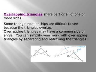 Some triangle relationships are difficult to see
because the triangles overlap.
Overlapping triangles may have a common side or
angle. You can simplify your work with overlapping
triangles by separating and redrawing the triangles.
Overlapping triangles share part or all of one or
more sides.
 