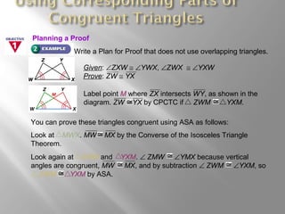 Write a Plan for Proof that does not use overlapping triangles.
Given: ∠ZXW ≅ ∠YWX, ∠ZWX ≅ ∠YXW
Prove: ZW ≅ YX
You can prove these triangles congruent using ASA as follows:
Label point M where ZX intersects WY, as shown in the
diagram. ZW YX by CPCTC if ZWM YXM.
Look at MWX. MW MX by the Converse of the Isosceles Triangle
Theorem.
Look again at ZWM and YXM. ∠ ZMW ∠YMX because vertical
angles are congruent, MW MX, and by subtraction ∠ ZWM ∠YXM, so
ZWM YXM by ASA.
Planning a Proof
 