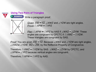 Write a paragraph proof.
Given: XW YZ, ∠XWZ and ∠YZW are right angles.
Prove: XPW YPZ
Plan: XPW YPZ by AAS if ∠WXZ ∠ZYW. These
angles are congruent by CPCTC if XWZ YZW.
These triangles are congruent by SAS.
Proof: You are given XW YZ. Because ∠XWZ and ∠YZW are right angles,
∠XWZ ∠YZW. WZ ZW, by the Reflexive Property of Congruence.
Therefore, XWZ YZW by SAS. ∠WXZ ∠ZYW by CPCTC, and
∠XPW ∠YPZ because vertical angles are congruent.
Therefore, XPW YPZ by AAS.
Using Two Pairs of Triangles
 