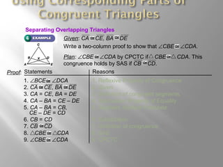 Given: CA CE, BA DE
Write a two-column proof to show that ∠CBE ∠CDA.
3. CA = CE, BA = DE 3. Definition of congruent segments.
4. CA – BA = CE – DE 4. Subtraction Property of Equality
5. CA – BA = CB, 5. Segment Addition Postulate
CE – DE = CD
6. CB = CD 6. Substitution
Plan: ∠CBE ∠CDA by CPCTC if CBE CDA. This
congruence holds by SAS if CB CD.
Proof: Statements Reasons
1. ∠BCE ∠DCA 1. Reflexive Property of Congruence
2. CA CE, BA DE 2. Given
7. CB CD 7. Definition of congruence
8. CBE CDA 8. SAS
9. ∠CBE ∠CDA 9. CPCTC
Separating Overlapping Triangles
 