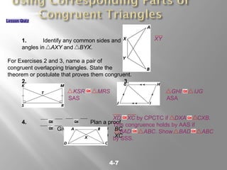 4-7
GEOMETRY LESSON 4-7
1. Identify any common sides and
angles in AXY and BYX.
For Exercises 2 and 3, name a pair of
congruent overlapping triangles. State the
theorem or postulate that proves them congruent.
2. 3.
4. Plan a proof.
Given: AC BD, AD BC
Prove: XD XC
XY
KSR MRS
SAS
GHI IJG
ASA
XD XC by CPCTC if DXA CXB.
This congruence holds by AAS if
BAD ABC. Show BAD ABC
by SSS.
 