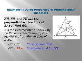 Example 1: Using Properties of Perpendicular
Bisectors
G is the circumcenter of ∆ABC. By
the Circumcenter Theorem, G is
equidistant from the vertices of
∆ABC.
DG, EG, and FG are the
perpendicular bisectors of
∆ABC. Find GC.
GC = CB
GC = 13.4
Circumcenter Thm.
Substitute 13.4 for GB.
 