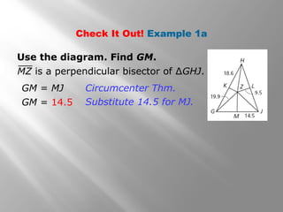 Check It Out! Example 1a
Use the diagram. Find GM.
GM = MJ
GM = 14.5
Circumcenter Thm.
Substitute 14.5 for MJ.
MZ is a perpendicular bisector of ∆GHJ.
 