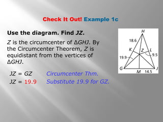 Check It Out! Example 1c
Use the diagram. Find JZ.
JZ = GZ
JZ = 19.9
Circumcenter Thm.
Substitute 19.9 for GZ.
Z is the circumcenter of ∆GHJ. By
the Circumcenter Theorem, Z is
equidistant from the vertices of
∆GHJ.
 
