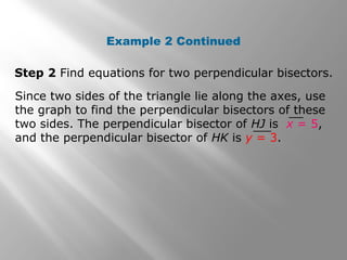 Example 2 Continued
Step 2 Find equations for two perpendicular bisectors.
Since two sides of the triangle lie along the axes, use
the graph to find the perpendicular bisectors of these
two sides. The perpendicular bisector of HJ is x = 5,
and the perpendicular bisector of HK is y = 3.
 
